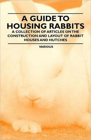 A Guide to Housing Rabbits - A Collection of Articles on the Construction and Layout of Rabbit Houses and Hutches de Various