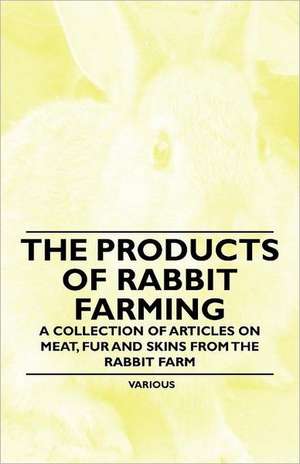 The Products of Rabbit Farming - A Collection of Articles on Meat, Fur and Skins from the Rabbit Farm de Various