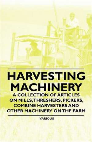 Harvesting Machinery - A Collection of Articles on Mills, Threshers, Pickers, Combine Harvesters and Other Machinery on the Farm de Various