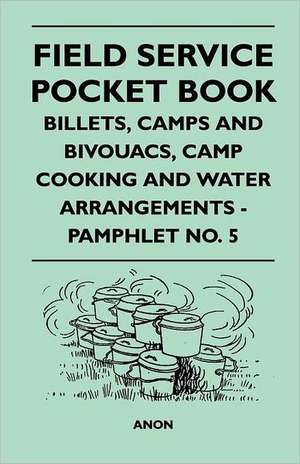 Field Service Pocket Book - Billets, Camps and Bivouacs, Camp Cooking and Water Arrangements - Pamphlet No. 5 de Anon