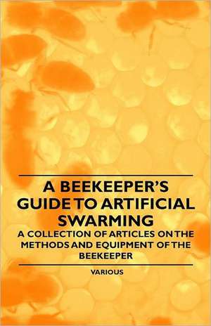 A Beekeeper's Guide to Artificial Swarming - A Collection of Articles on the Methods and Equipment of the Beekeeper de Various