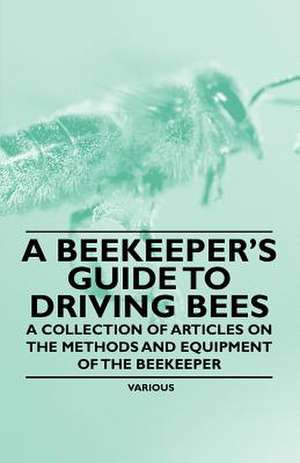 A Beekeeper's Guide to Driving Bees - A Collection of Articles on the Methods and Equipment of the Beekeeper de Various