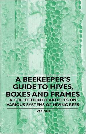 A Beekeeper's Guide to Hives, Boxes and Frames - A Collection of Articles on Various Systems of Hiving Bees de Various