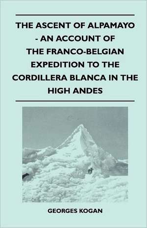 The Ascent of Alpamayo - An Account of the Franco-Belgian Expedition to the Cordillera Blanca in the High Andes de Georges Kogan