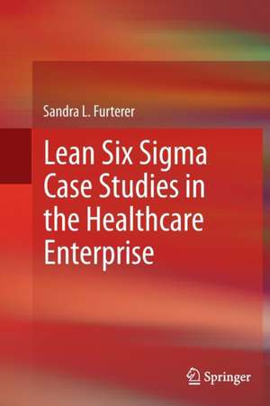 Lean Six Sigma Case Studies in the Healthcare Enterprise de Sandra L. Furterer