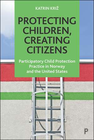 Protecting Children, Creating Citizens – Participatory Child Protection Practice in Norway and the United States de Katrin Kriz