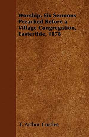 Worship, Six Sermons Preached Before a Village Congregation, Eastertide, 1878 de T. Arthur Curties