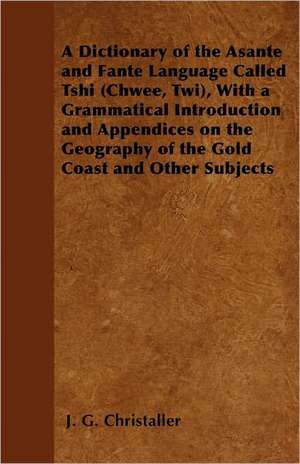 A Dictionary of the Asante and Fante Language Called Tshi (Chwee, Twi), With a Grammatical Introduction and Appendices on the Geography of the Gold Coast and Other Subjects de J. G. Christaller