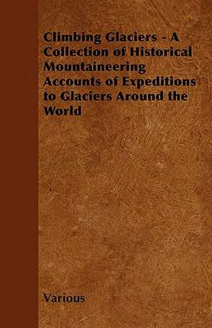 Climbing Glaciers - A Collection of Historical Mountaineering Accounts of Expeditions to Glaciers Around the World de Various