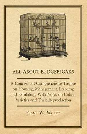 All about Budgerigars - A Concise But Comprehensive Treatise on Housing, Management, Breeding and Exhibiting, with Notes on Colour Varieties and Their de Frank W. Pratley