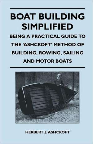 Boat Building Simplified - Being a Practical Guide to the 'Ashcroft' Method of Building, Rowing, Sailing and Motor Boats de Herbert J. Ashcroft