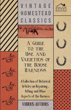 A Guide to the Use and Varieties of the Horse Harness - A Collection of Historical Articles on Repairing, Fitting and Other Aspects of the Harness de Various