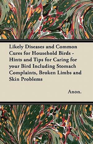 Likely Diseases and Common Cures for Household Birds - Hints and Tips for Caring for your Bird Including Stomach Complaints, Broken Limbs and Skin Problems de Anon.