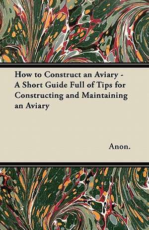 How to Construct an Aviary - A Short Guide Full of Tips for Constructing and Maintaining an Aviary de Anon.