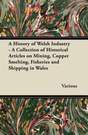 A History of Welsh Industry - A Collection of Historical Articles on Mining, Copper Smelting, Fisheries and Shipping in Wales de Various