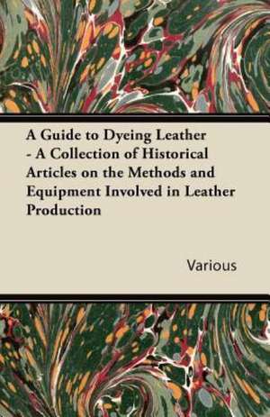 A Guide to Dyeing Leather - A Collection of Historical Articles on the Methods and Equipment Involved in Leather Production de Various