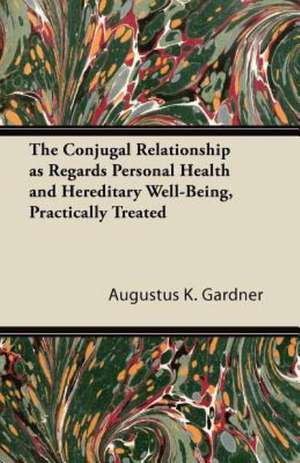 The Conjugal Relationship as Regards Personal Health and Hereditary Well-Being, Practically Treated de Augustus K. Gardner