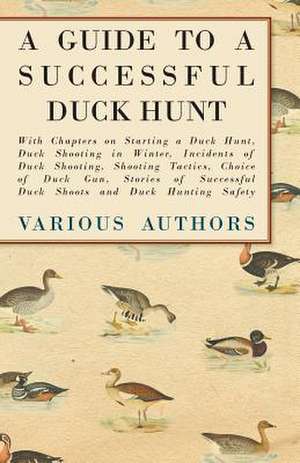 A Guide to a Successful Duck Hunt - With Chapters on Starting a Duck Hunt, Duck Shooting in Winter, Incidents of Duck Shooting, Shooting Tactics, Choice of Duck Gun, Stories of Successful Duck Shoots and Duck Hunting Safety de Various