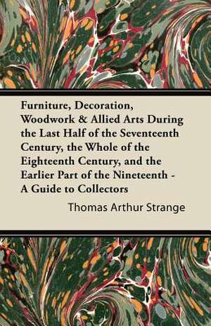 Furniture, Decoration, Woodwork & Allied Arts During the Last Half of the Seventeenth Century, the Whole of the Eighteenth Century, and the Earlier Part of the Nineteenth - A Guide to Collectors de Thomas Arthur Strange