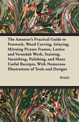 The Amateur's Practical Guide to Fretwork, Wood Carving, Inlaying, Mitreing Picture Frames, Lattice and Verandah Work, Staining, Varnishing, Polishing, and Many Useful Receipts, with Numerous Illustrations of Tools and Designs de Anon