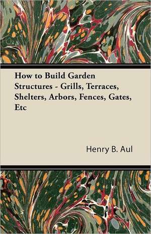 How to Build Garden Structures - Grills, Terraces, Shelters, Arbors, Fences, Gates, Etc de Henry B. Aul