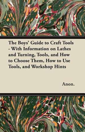 The Boys' Guide to Craft Tools - With Information on Lathes and Turning, Tools, and How to Choose Them, How to Use Tools, and Workshop Hints de Anon