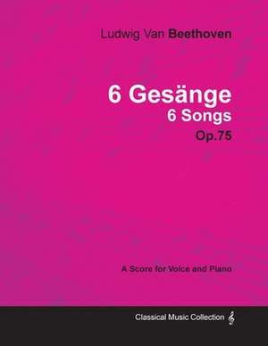 Ludwig Van Beethoven - 6 Gesänge - 6 Songs - Op. 75 - A Score for Voice and Piano;With a Biography by Joseph Otten de Ludwig van Beethoven