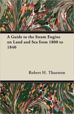 A Guide to the Steam Engine on Land and Sea from 1800 to 1840 de Robert H. Thurston