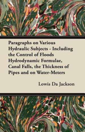 Paragraphs on Various Hydraulic Subjects - Including the Control of Floods Hydrodynamic Formulae, Canal Falls, the Thickness of Pipes and on Water-Meters de Lowis Da Jackson