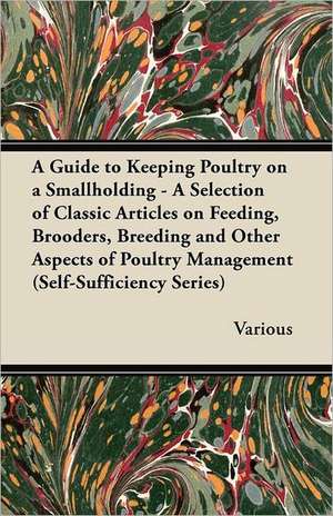 A Guide to Keeping Poultry on a Smallholding - A Selection of Classic Articles on Feeding, Brooders, Breeding and Other Aspects of Poultry Managemen de Various