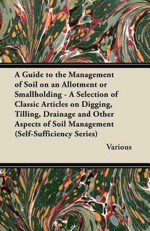 A Guide to the Management of Soil on an Allotment or Smallholding - A Selection of Classic Articles on Digging, Tilling, Drainage and Other Aspects de Various