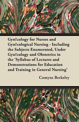 Gynæcology for Nurses and Gynæcological Nursing - Including the Subjects Enumerated, Under Gynæcology and Obstetrics in the 'Syllabus of Lectures and Demonstrations for Education and Training in General Nursing' de Comyns Berkeley