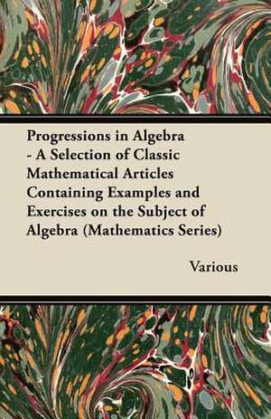 Progressions in Algebra - A Selection of Classic Mathematical Articles Containing Examples and Exercises on the Subject of Algebra (Mathematics Series de Various