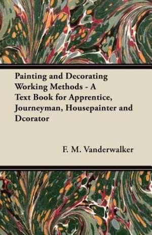 Painting and Decorating Working Methods - A Text Book for Apprentice, Journeyman, Housepainter and Dcorator de F. M. Vanderwalker