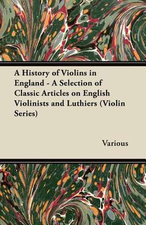 A History of Violins in England - A Selection of Classic Articles on English Violinists and Luthiers (Violin Series) de Various