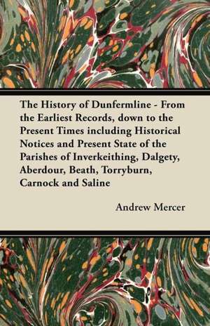 The History of Dunfermline - From the Earliest Records, down to the Present Times including Historical Notices and Present State of the Parishes of Inverkeithing, Dalgety, Aberdour, Beath, Torryburn, Carnock and Saline de Andrew Mercer