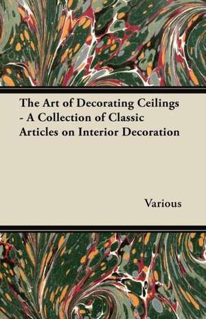 The Art of Decorating Ceilings - A Collection of Classic Articles on Interior Decoration de Various