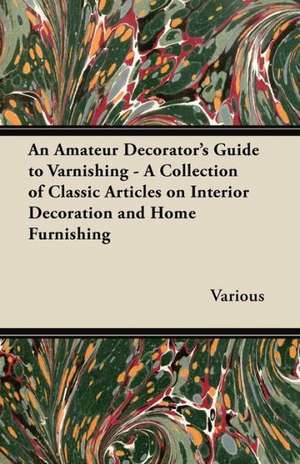 An Amateur Decorator's Guide to Varnishing - A Collection of Classic Articles on Interior Decoration and Home Furnishing de Various