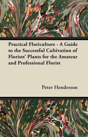 Practical Floriculture - A Guide to the Successful Cultivation of Florists' Plants for the Amateur and Professional Florist de Peter Henderson