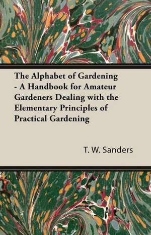 The Alphabet of Gardening - A Handbook for Amateur Gardeners Dealing with the Elementary Principles of Practical Gardening de T. W. Sanders