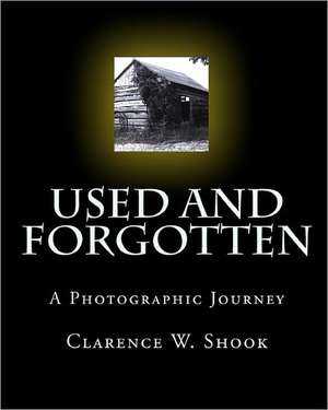 Used and Forgotten: A Photographic Journey de Clarence W. Shook