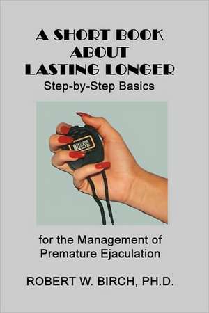 A Short Book about Lasting Longer: Step-By-Step Basics for the Management of Premature Ejaculation de Robert W. Birch Ph. D.