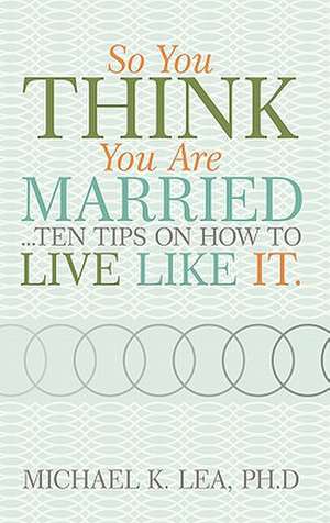 So You Think You Are Married ...Ten Tips on How to Live Like It. de Ph. D. Michael K. Lea