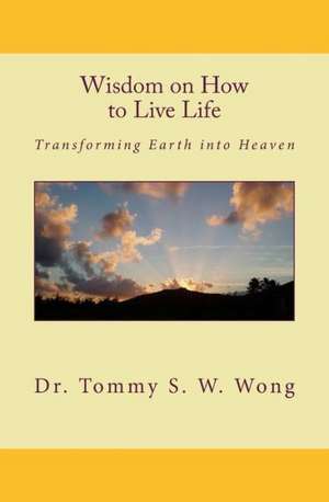 Wisdom on How to Live Life: Transforming Earth Into Heaven de Dr Tommy S. W. Wong