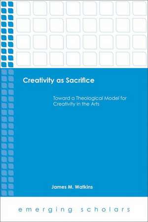 Creativity as Sacrifice Toward a Theological Model for Creativity in the Arts de James M. Watkins