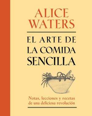 El Arte de la Comida Sencilla: Notas, Lecciones y Recetas de una Deliciosa Revolucion de Alice Waters