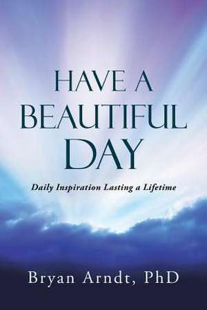 Have a Beautiful Day: Daily Inspiration Lasting a Lifetime de Phd Bryan Arndt