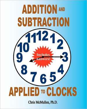 Addition and Subtraction Applied to Clocks: An Arithmetic Workbook to Practice Adding and Subtracting Hours and Minutes to and from Time de Chris McMullen Ph. D.