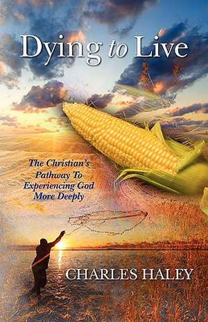 Dying to Live--The Christian's Pathway to Experiencing God More Deeply de Charles Haley