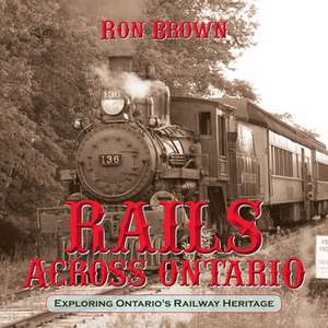 Rails Across Ontario: Exploring Ontario's Railway Heritage de Ron Brown